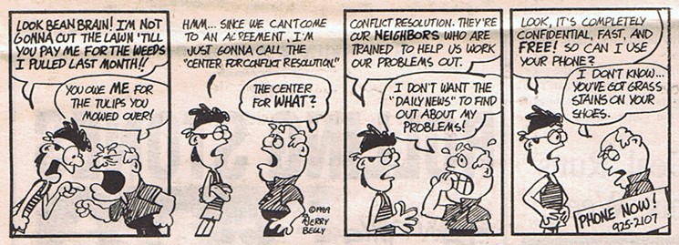 Advertisement by Jerry Begly for the Center for Conflict Resolution. Person 1: Look bean brain! I'm not gonna cut the lawn 'till you pay me for the weeds I pulled last week. Person 2: You owe me for the tulips you mowed over! Person 1: Hmm...Since we can't come to an agreement, i'm just gonna call the Center for Conflict Resolution. Person 2: The center for what? Person 1: Conflict Resolution. They're our neighbors who are trained to help us work our problems out. Person 2: I don't want the Daily News to find out about my problems. Person 1: Look, it's completly confidential, free, and fast. So can I use your phone? Person 2: I don't know...you've got grass stains on your shoes. At the bottom it says, Call Now! 925-2107